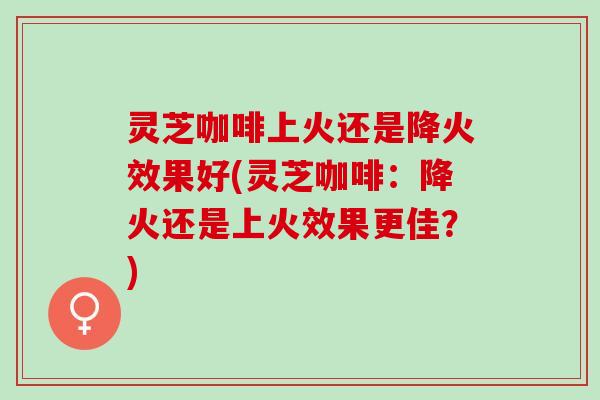 灵芝咖啡上火还是降火效果好(灵芝咖啡：降火还是上火效果更佳？)