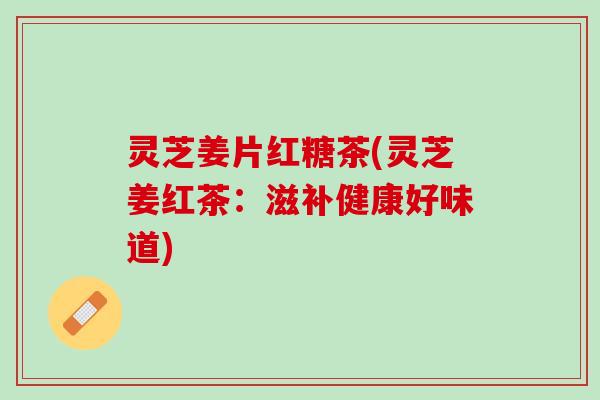 灵芝姜片红糖茶(灵芝姜红茶:滋补健康好味道) 灵芝姜片红糖茶(灵芝姜红茶:滋补健康好味道)