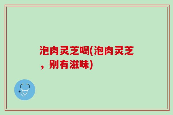 泡肉灵芝喝(泡肉灵芝,别有滋味) 泡肉灵芝喝(泡肉灵芝,别有滋味)