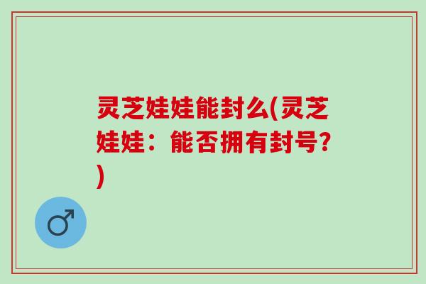 灵芝娃娃能封么(灵芝娃娃：能否拥有封号？)