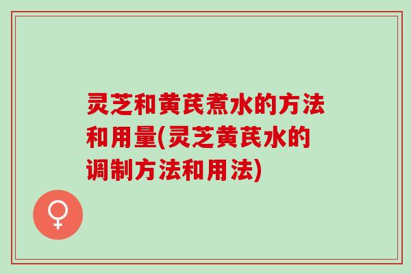 灵芝和黄芪煮水的方法和用量(灵芝黄芪水的调制方法和用法)