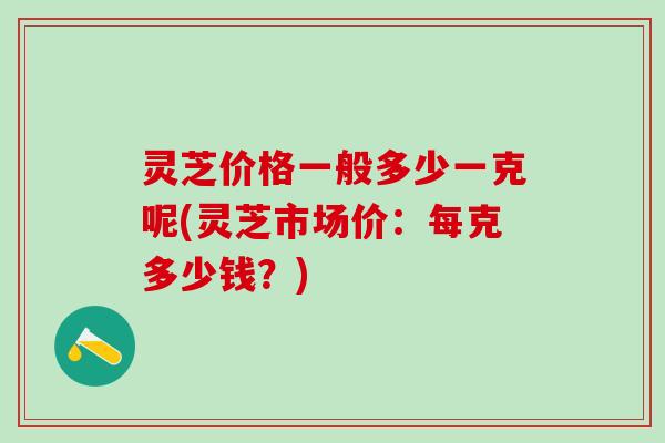 灵芝价格一般多少一克呢(灵芝市场价：每克多少钱？)