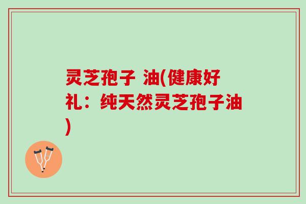 灵芝孢子 油(健康好礼：纯天然灵芝孢子油)
