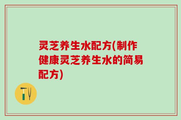 灵芝养生水配方(制作健康灵芝养生水的简易配方)