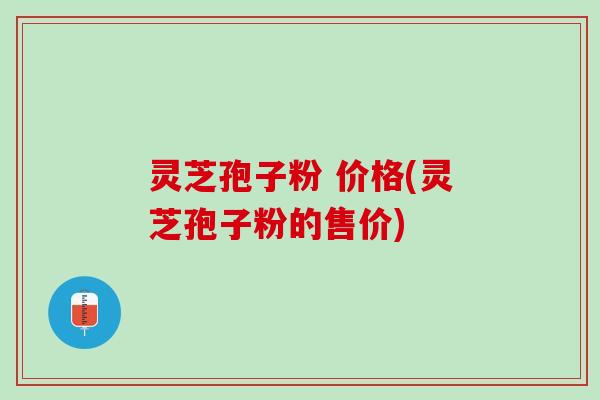灵芝孢子粉 价格(灵芝孢子粉的售价)
