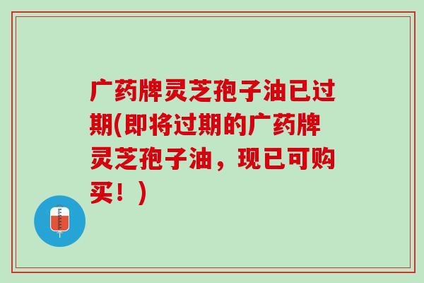 广药牌灵芝孢子油已过期(即将过期的广药牌灵芝孢子油,现已可购买!) 广药牌灵芝孢子油已过期(即将过期的广药牌灵芝孢子油,现已可购买!)
