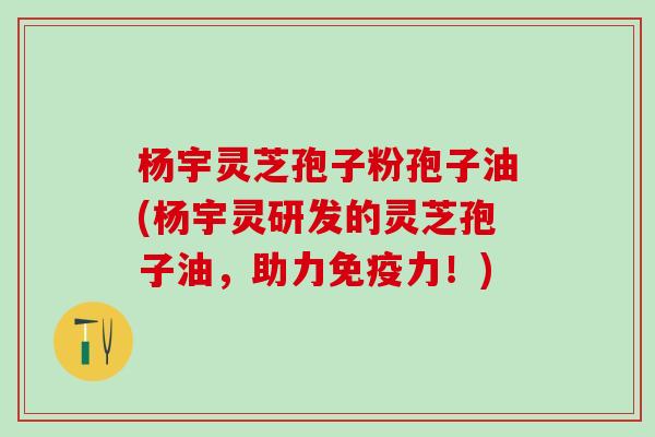 杨宇灵芝孢子粉孢子油(杨宇灵研发的灵芝孢子油，助力免疫力！)