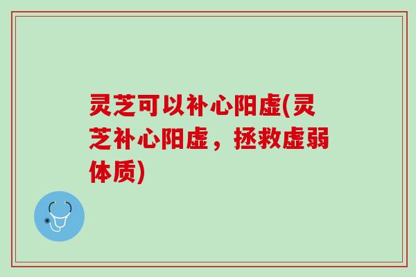 灵芝可以补心阳虚(灵芝补心阳虚，拯救虚弱体质)