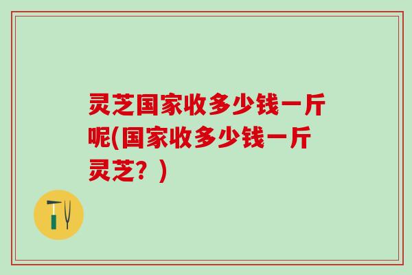灵芝国家收多少钱一斤呢(国家收多少钱一斤灵芝？)