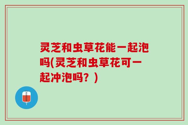 灵芝和虫草花能一起泡吗(灵芝和虫草花可一起冲泡吗？)