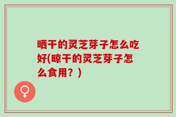 晒干的灵芝芽子怎么吃好(晾干的灵芝芽子怎么食用？)