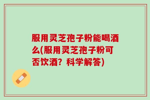 服用灵芝孢子粉能喝酒么(服用灵芝孢子粉可否饮酒？科学解答)