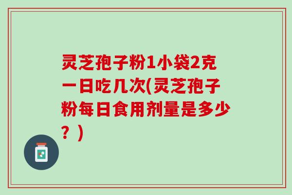 灵芝孢子粉1小袋2克一日吃几次(灵芝孢子粉每日食用剂量是多少？)