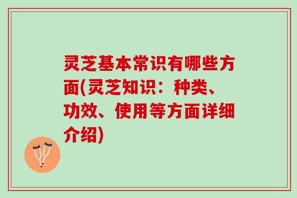 灵芝基本常识有哪些方面(灵芝知识：种类、功效、使用等方面详细介绍)