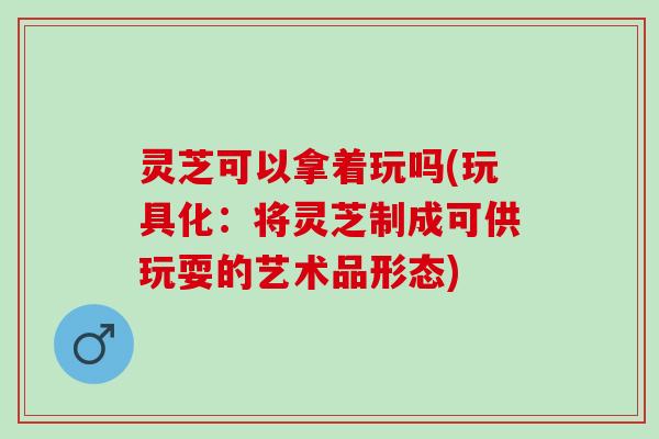 灵芝可以拿着玩吗(玩具化：将灵芝制成可供玩耍的艺术品形态)
