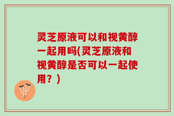 灵芝原液可以和视黄醇一起用吗(灵芝原液和视黄醇是否可以一起使用？)
