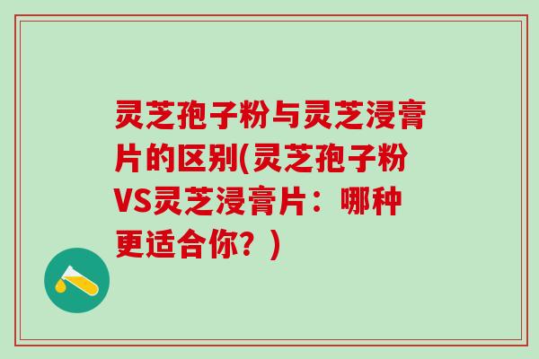 灵芝孢子粉与灵芝浸膏片的区别(灵芝孢子粉VS灵芝浸膏片：哪种更适合你？)