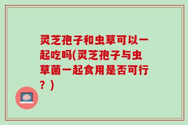 灵芝孢子和虫草可以一起吃吗(灵芝孢子与虫草菌一起食用是否可行?) 灵芝孢子和虫草可以一起吃吗(灵芝孢子与虫草菌一起食用是否可行?)