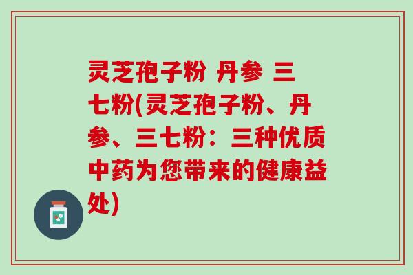 灵芝孢子粉 丹参 三七粉(灵芝孢子粉、丹参、三七粉:三种优质为您带来的健康益处) 灵芝孢子粉 丹参 三七粉(灵芝孢子粉、丹参、三七粉:三种优质为您带来的健康益处)