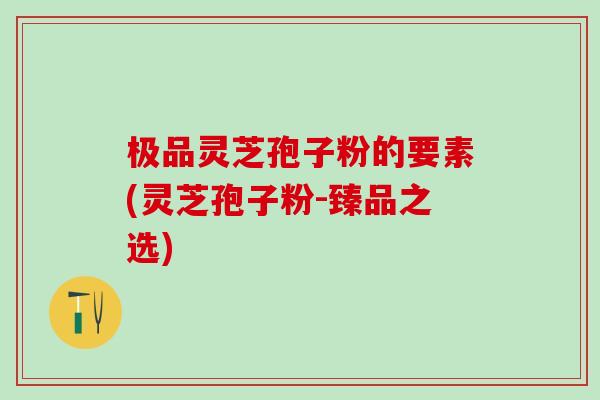 极品灵芝孢子粉的要素(灵芝孢子粉-臻品之选) 极品灵芝孢子粉的要素(灵芝孢子粉-臻品之选)