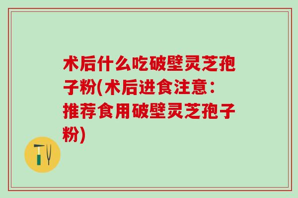 术后什么吃破壁灵芝孢子粉(术后进食注意：推荐食用破壁灵芝孢子粉)