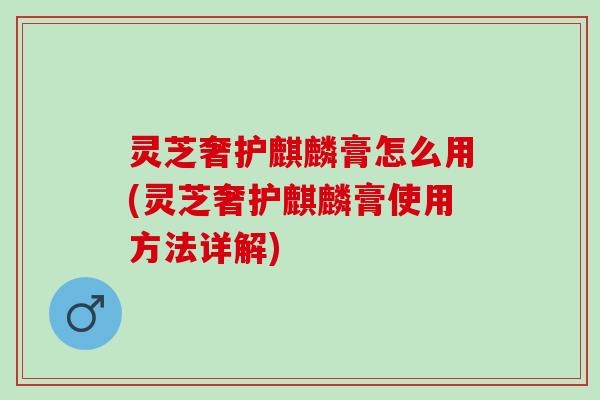 灵芝奢护麒麟膏怎么用(灵芝奢护麒麟膏使用方法详解)