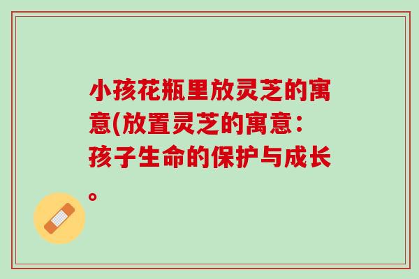 小孩花瓶里放灵芝的寓意(放置灵芝的寓意：孩子生命的保护与成长。