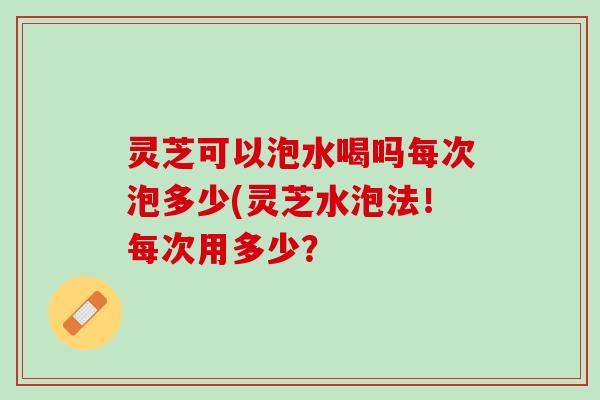 灵芝可以泡水喝吗每次泡多少(灵芝水泡法！每次用多少？