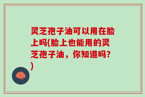 灵芝孢子油可以用在脸上吗(脸上也能用的灵芝孢子油，你知道吗？)