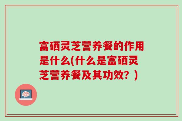 富硒灵芝营养餐的作用是什么(什么是富硒灵芝营养餐及其功效？)