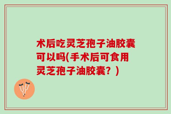 术后吃灵芝孢子油胶囊可以吗(手术后可食用灵芝孢子油胶囊？)