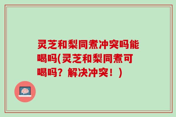 灵芝和梨同煮冲突吗能喝吗(灵芝和梨同煮可喝吗？解决冲突！)