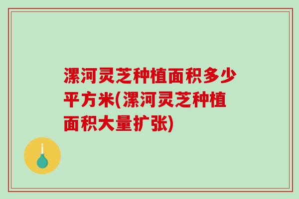 漯河灵芝种植面积多少平方米(漯河灵芝种植面积大量扩张)