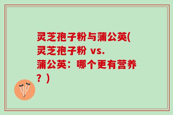 灵芝孢子粉与蒲公英(灵芝孢子粉 vs. 蒲公英：哪个更有营养？)