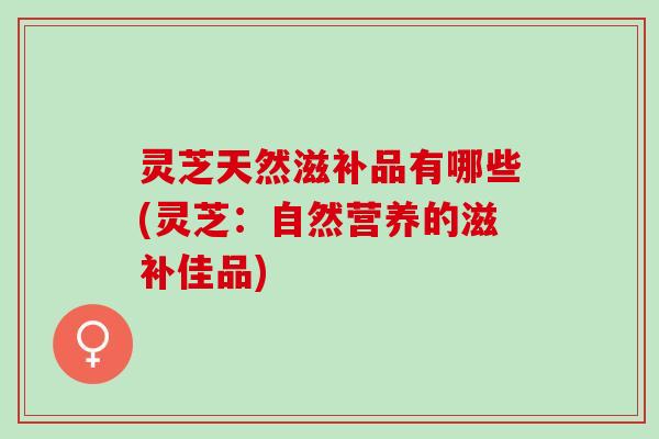灵芝天然滋补品有哪些(灵芝：自然营养的滋补佳品)