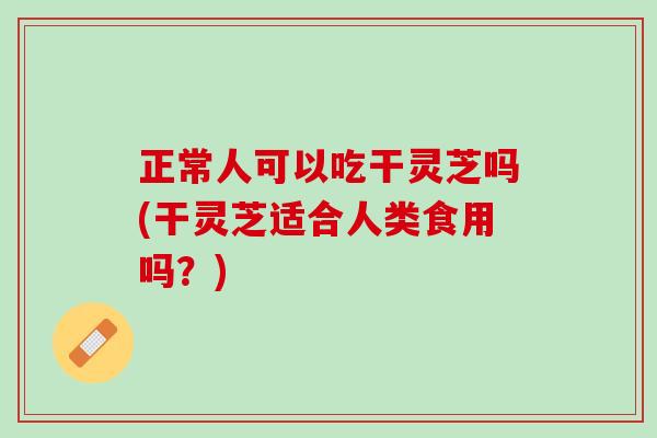 正常人可以吃干灵芝吗(干灵芝适合人类食用吗？)