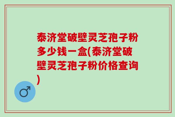 泰济堂破壁灵芝孢子粉多少钱一盒(泰济堂破壁灵芝孢子粉价格查询)