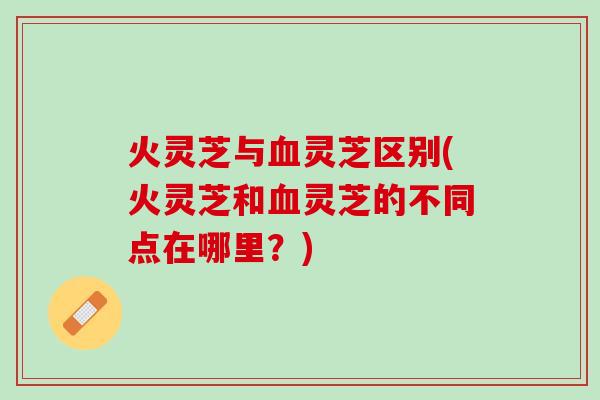火灵芝与血灵芝区别(火灵芝和血灵芝的不同点在哪里？)