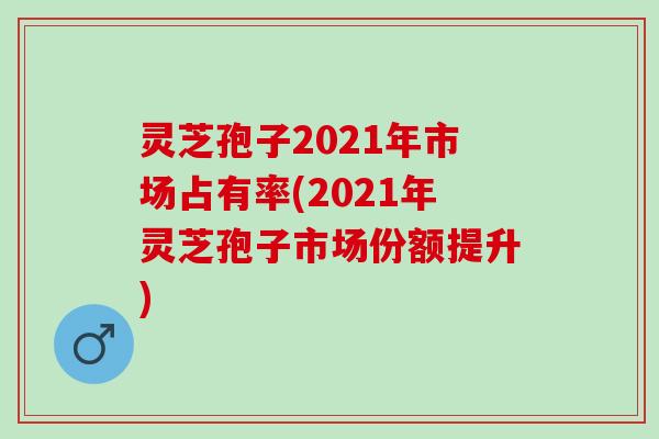 灵芝孢子2021年市场占有率(2021年灵芝孢子市场份额提升) 灵芝孢子2021年市场占有率(2021年灵芝孢子市场份额提升)