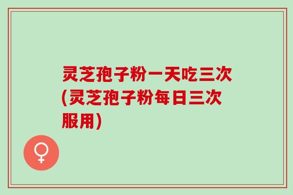 灵芝孢子粉一天吃三次(灵芝孢子粉每日三次服用)