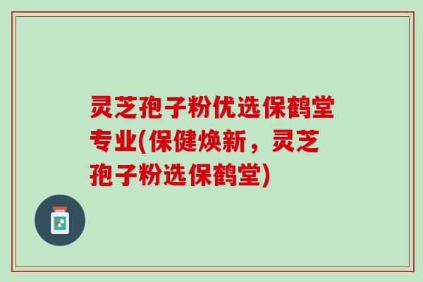 灵芝孢子粉优选保鹤堂专业(保健焕新，灵芝孢子粉选保鹤堂)