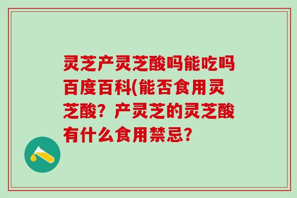 灵芝产灵芝酸吗能吃吗百度百科(能否食用灵芝酸？产灵芝的灵芝酸有什么食用禁忌？