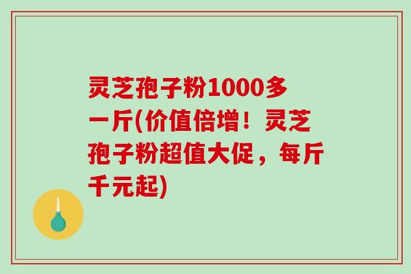 灵芝孢子粉1000多一斤(价值倍增！灵芝孢子粉超值大促，每斤千元起)