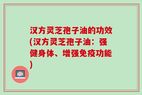 汉方灵芝孢子油的功效(汉方灵芝孢子油：强健身体、增强免疫功能)