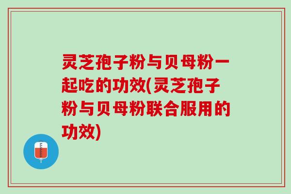 灵芝孢子粉与贝母粉一起吃的功效(灵芝孢子粉与贝母粉联合服用的功效)