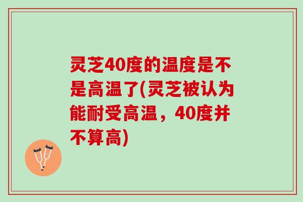 灵芝40度的温度是不是高温了(灵芝被认为能耐受高温，40度并不算高)
