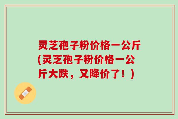 灵芝孢子粉价格一公斤(灵芝孢子粉价格一公斤大跌，又降价了！)
