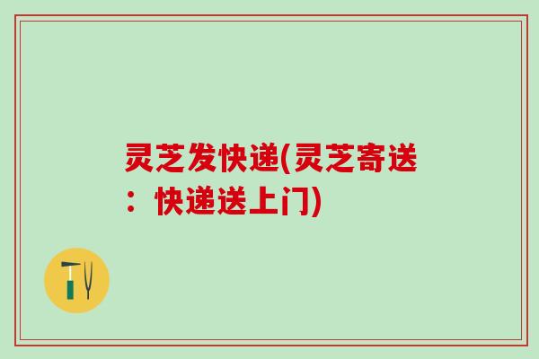 灵芝发快递(灵芝寄送：快递送上门)