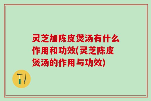 灵芝加陈皮煲汤有什么作用和功效(灵芝陈皮煲汤的作用与功效)