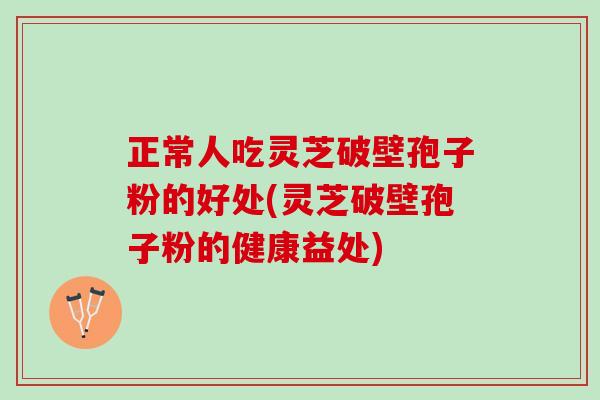 正常人吃灵芝破壁孢子粉的好处(灵芝破壁孢子粉的健康益处)